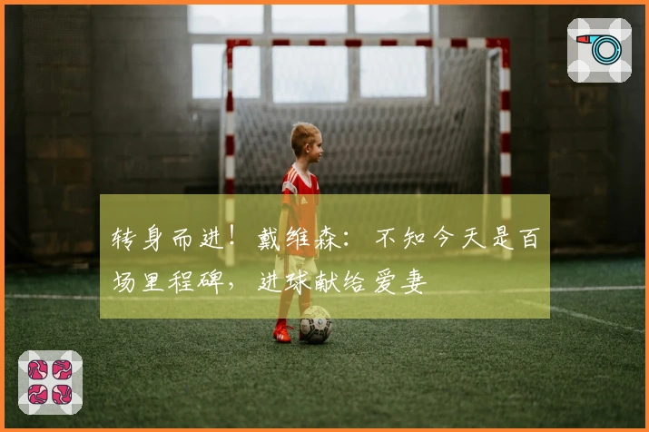 转身而进！戴维森：不知今天是百场里程碑，进球献给爱妻