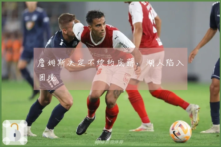 詹姆斯决定不续约底薪，湖人陷入困境