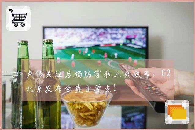 卢伟关注后场防守和三分效率，G2北京发布会直击要点！