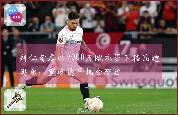 拜仁考虑以9000万欧元签下格瓦迪奥尔，重返德甲机会渐近