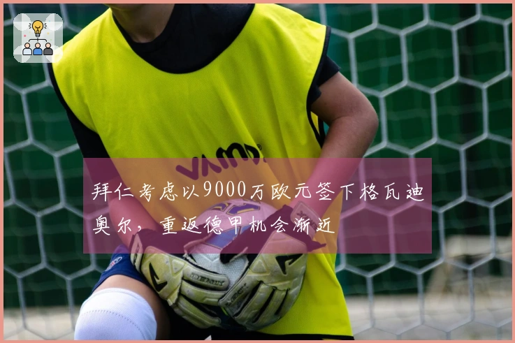 拜仁考虑以9000万欧元签下格瓦迪奥尔，重返德甲机会渐近
