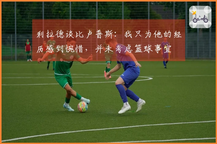 利拉德谈比卢普斯：我只为他的经历感到惋惜，并未考虑篮球事宜