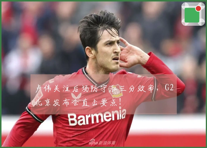 卢伟关注后场防守和三分效率，G2北京发布会直击要点！